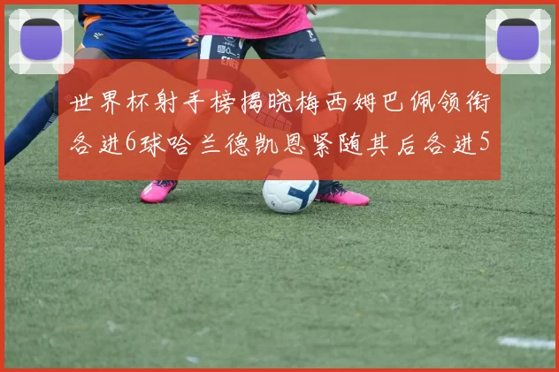 世界杯射手榜揭晓梅西姆巴佩领衔各进6球哈兰德凯恩紧随其后各进5球